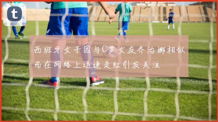 西班牙女子因与C罗女友乔治娜相似而在网络上迅速走红引发关注