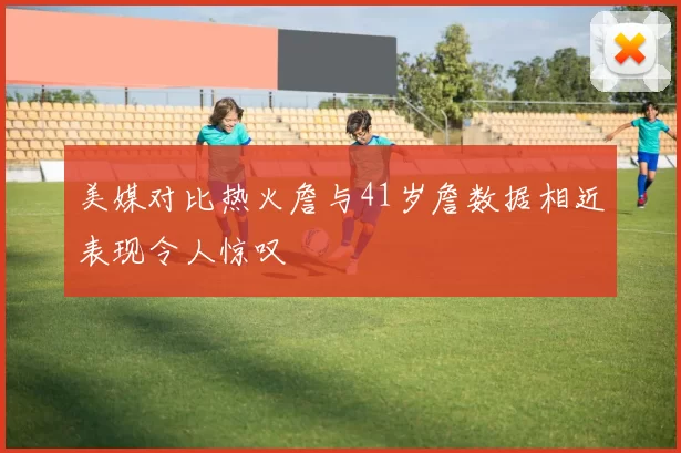美媒对比热火詹与41岁詹数据相近表现令人惊叹