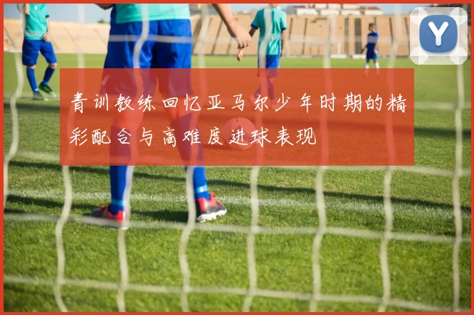 青训教练回忆亚马尔少年时期的精彩配合与高难度进球表现