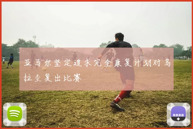 亚马尔坚定追求完全康复计划对乌拉圭复出比赛