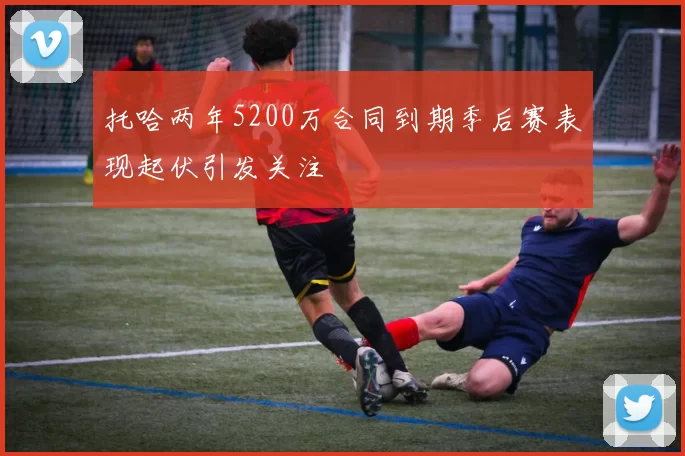 托哈两年5200万合同到期季后赛表现起伏引发关注