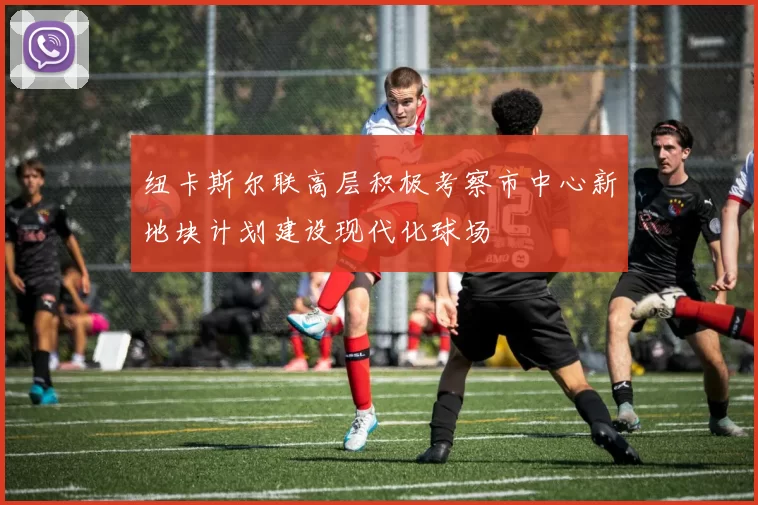 纽卡斯尔联高层积极考察市中心新地块计划建设现代化球场