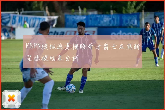 ESPN模拟选秀揭晓奇才爵士灰熊新星选拔结果分析