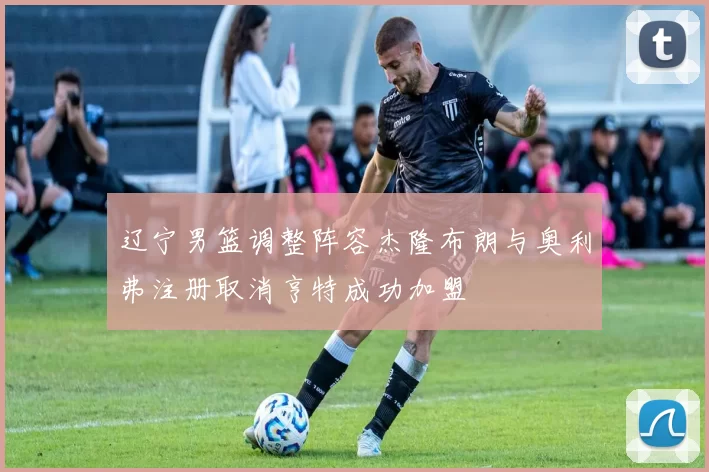 辽宁男篮调整阵容杰隆布朗与奥利弗注册取消亨特成功加盟