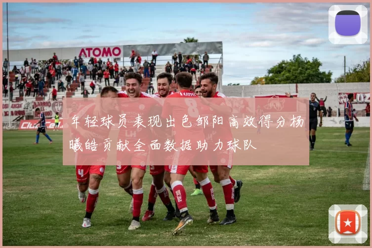 年轻球员表现出色邹阳高效得分杨曦皓贡献全面数据助力球队