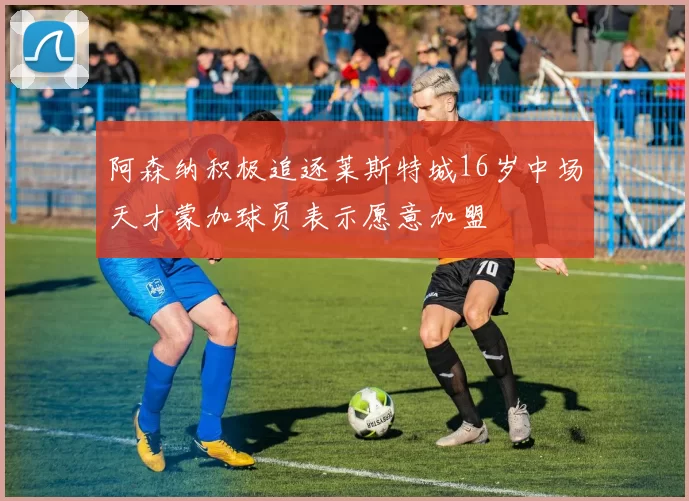 阿森纳积极追逐莱斯特城16岁中场天才蒙加球员表示愿意加盟