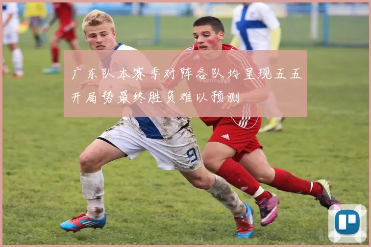 广东队本赛季对阵各队均呈现五五开局势最终胜负难以预测