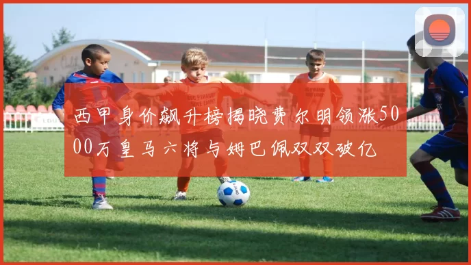 西甲身价飙升榜揭晓费尔明领涨5000万皇马六将与姆巴佩双双破亿