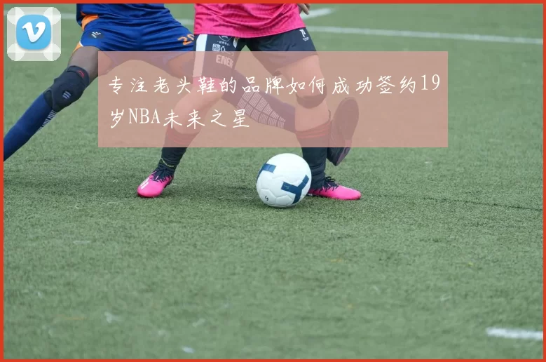 专注老头鞋的品牌如何成功签约19岁NBA未来之星