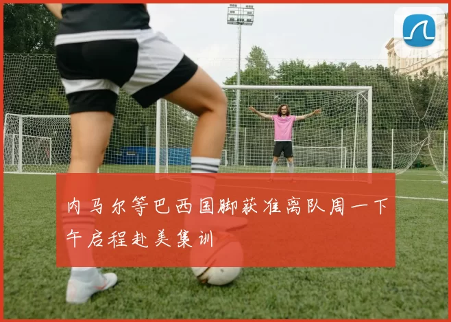 内马尔等巴西国脚获准离队周一下午启程赴美集训
