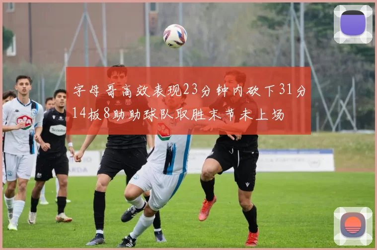 字母哥高效表现23分钟内砍下31分14板8助助球队取胜末节未上场