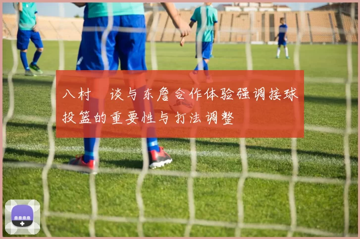 八村塁谈与东詹合作体验强调接球投篮的重要性与打法调整