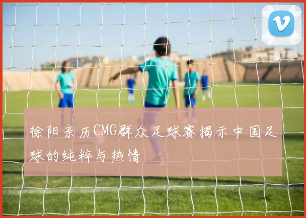徐阳亲历CMG群众足球赛揭示中国足球的纯粹与热情