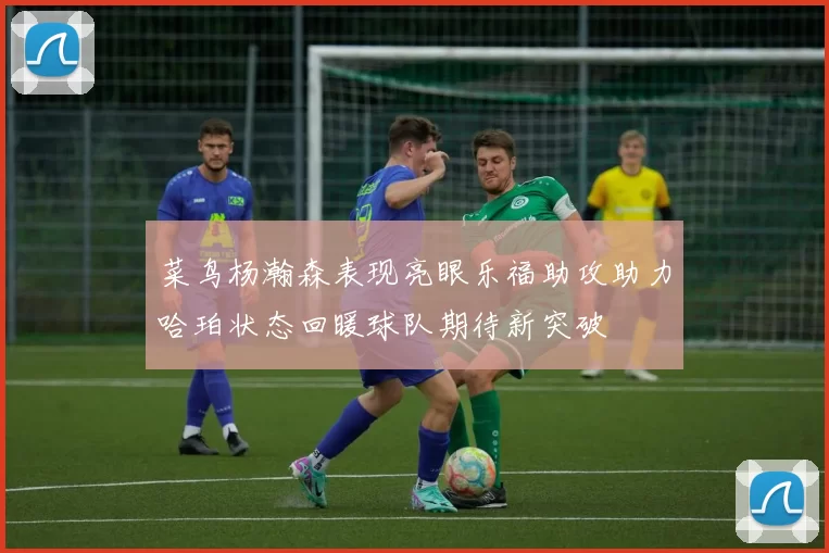 菜鸟杨瀚森表现亮眼乐福助攻助力哈珀状态回暖球队期待新突破