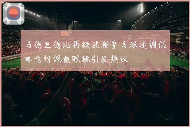 马德里德比再掀波澜皇马球迷调侃略伦特佩戴眼镜引发热议