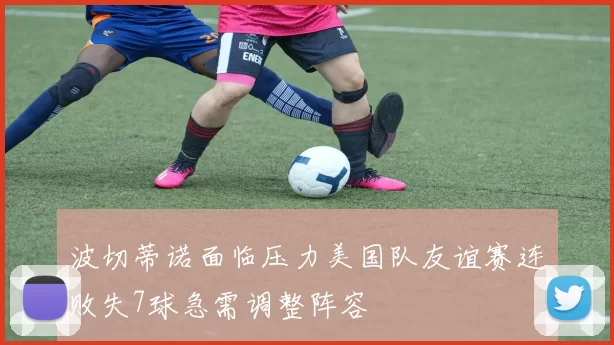 波切蒂诺面临压力美国队友谊赛连败失7球急需调整阵容