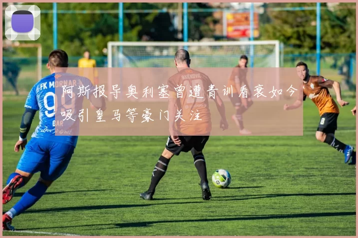 阿斯报导奥利塞曾遭青训看衰如今吸引皇马等豪门关注