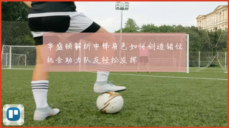 华盛顿解析中锋角色如何创造错位机会助力队友轻松发挥