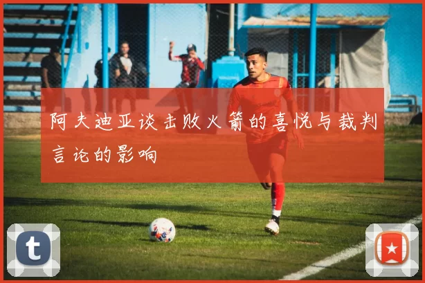 阿夫迪亚谈击败火箭的喜悦与裁判言论的影响