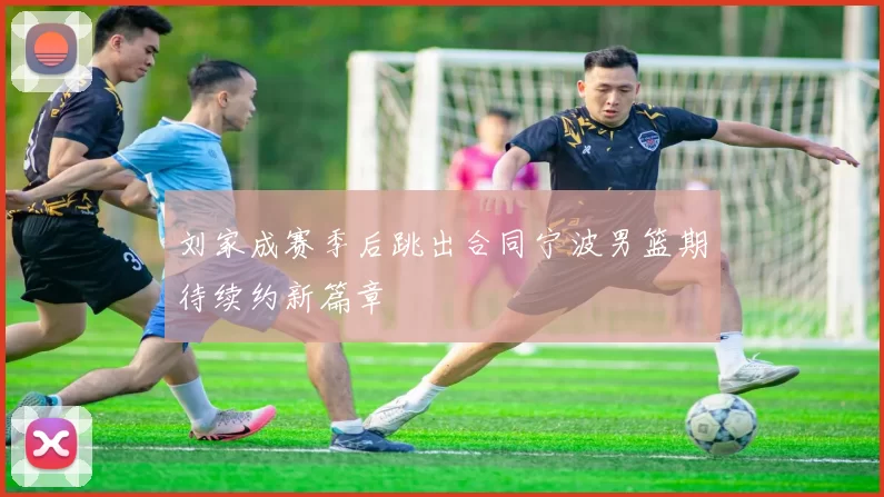 刘家成赛季后跳出合同宁波男篮期待续约新篇章