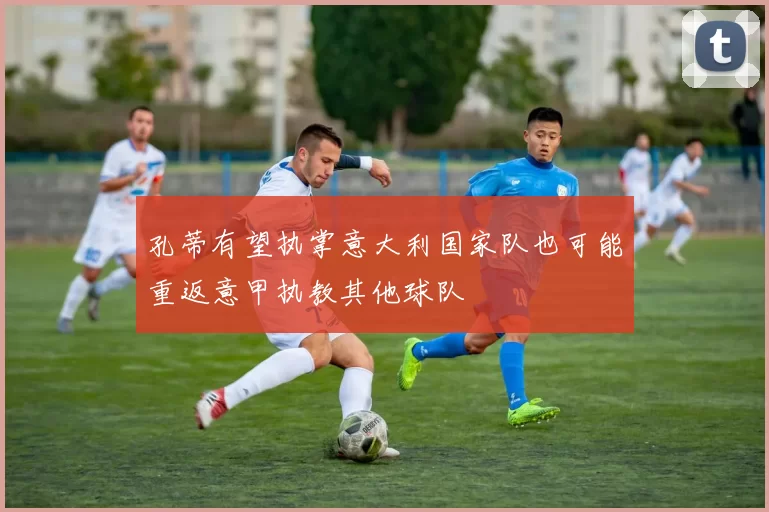 孔蒂有望执掌意大利国家队也可能重返意甲执教其他球队