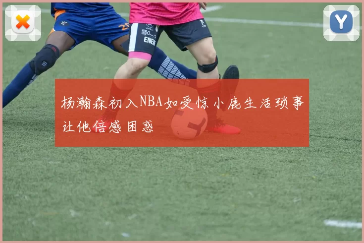 杨瀚森初入NBA如受惊小鹿生活琐事让他倍感困惑