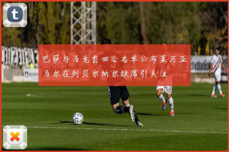 巴萨与马竞首回合名单公布莱万亚马尔在列贝尔纳尔缺席引关注