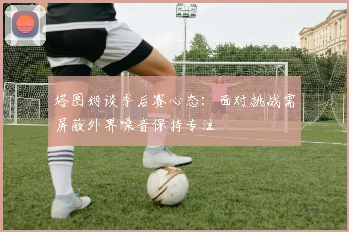 塔图姆谈季后赛心态：面对挑战需屏蔽外界噪音保持专注