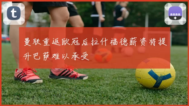 曼联重返欧冠后拉什福德薪资将提升巴萨难以承受