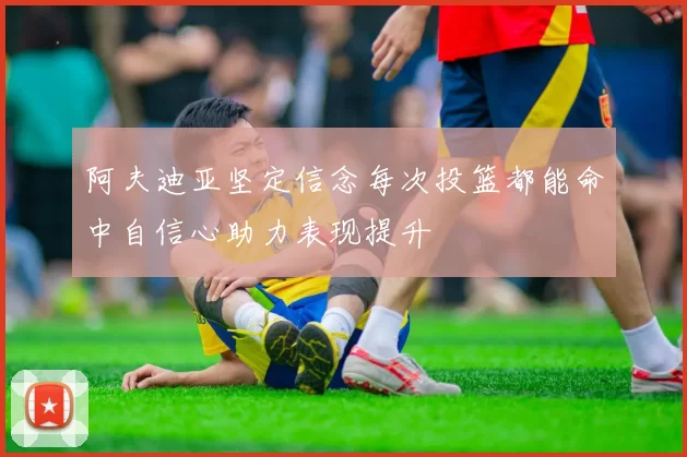 阿夫迪亚坚定信念每次投篮都能命中自信心助力表现提升
