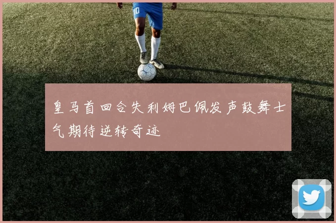皇马首回合失利姆巴佩发声鼓舞士气期待逆转奇迹