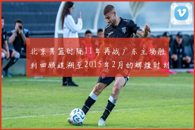 北京男篮时隔11年再战广东主场胜利回顾追溯至2015年2月的辉煌时刻