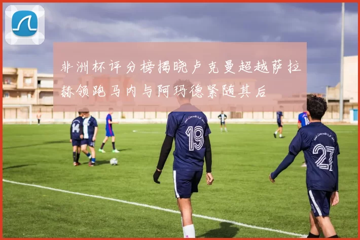 非洲杯评分榜揭晓卢克曼超越萨拉赫领跑马内与阿玛德紧随其后