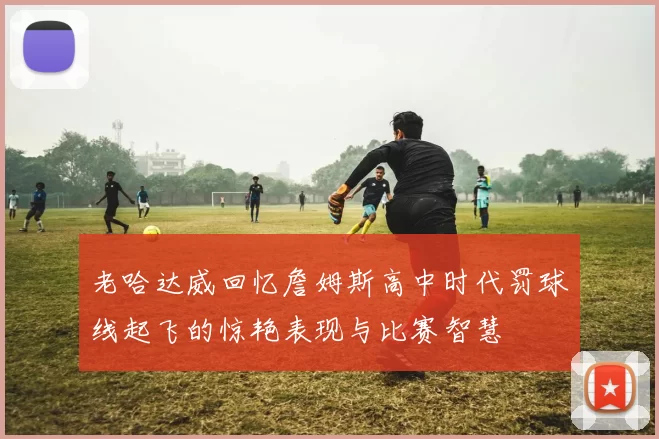 老哈达威回忆詹姆斯高中时代罚球线起飞的惊艳表现与比赛智慧
