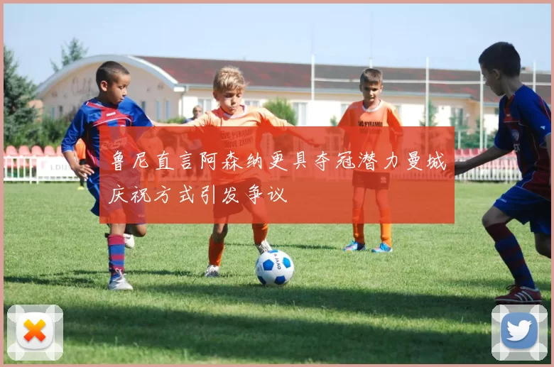 鲁尼直言阿森纳更具夺冠潜力曼城庆祝方式引发争议