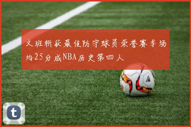 文班斩获最佳防守球员荣誉赛季场均25分成NBA历史第四人