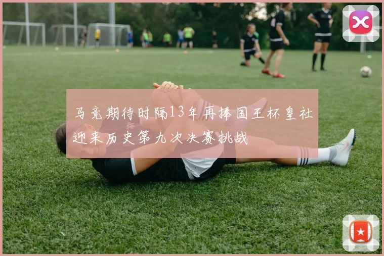 马竞期待时隔13年再捧国王杯皇社迎来历史第九次决赛挑战