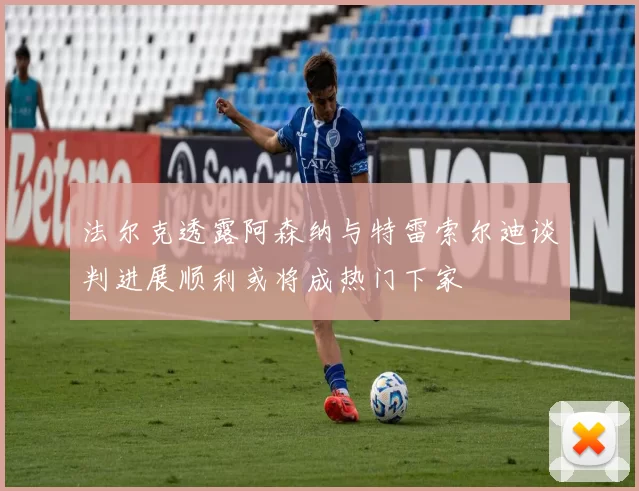 法尔克透露阿森纳与特雷索尔迪谈判进展顺利或将成热门下家