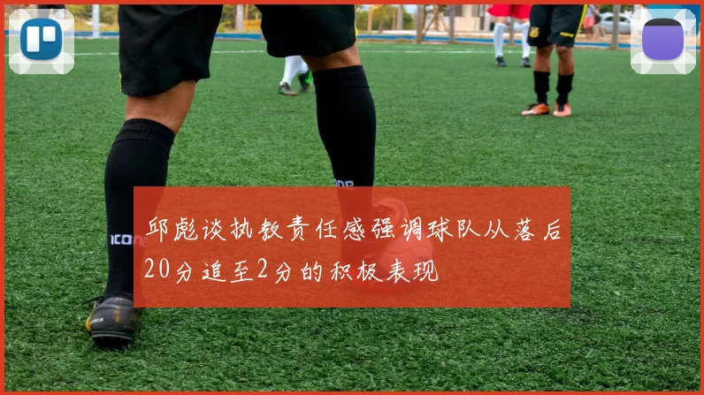 邱彪谈执教责任感强调球队从落后20分追至2分的积极表现