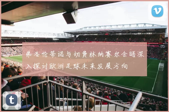 弗洛伦蒂诺与切费林纳赛尔会晤深入探讨欧洲足球未来发展方向