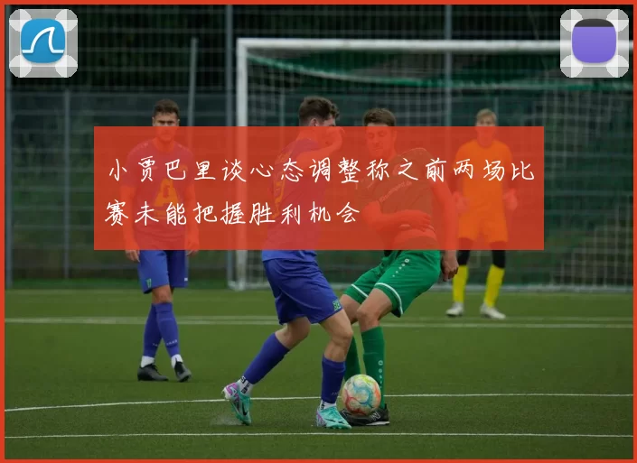 小贾巴里谈心态调整称之前两场比赛未能把握胜利机会