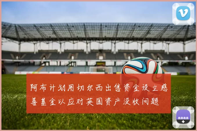 阿布计划用切尔西出售资金设立慈善基金以应对英国资产没收问题